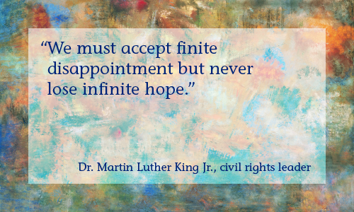 “We must accept finite disappointment, but never lose infinite hope.” —Rev. Dr. Martin Luther King Jr., civil rights leader