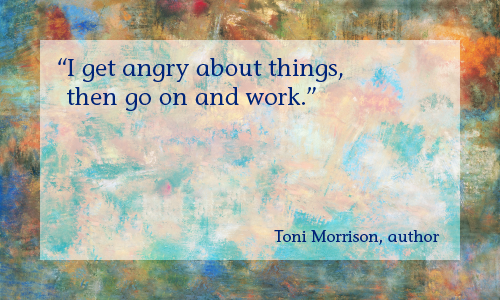 “I get angry about things, then go on and work.” —Toni Morrison, author