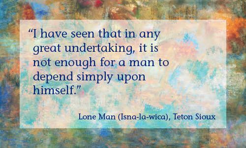 “I have seen that in any great undertaking it is not enough for a man to depend simply upon himself.” —Lesson 5: Lean on others and invite them to lean on you. Lone Man (Isna-la-wica), Teton Sioux