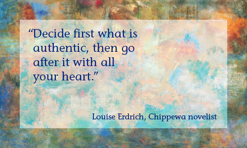 “Decide first what is authentic, then go after it with all your heart.” —Louise Erdrich, Chippewa novelist