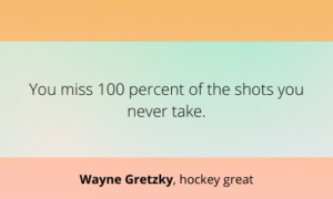 You miss 100 percent of the shots you never take.